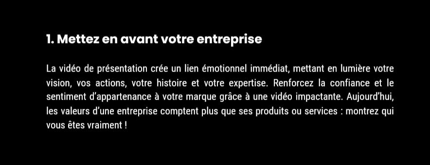 Avantage 1 : Mettez en avant votre entreprise 1. Mettez en avant votre entreprise La vidéo de présentation crée un lien émotionnel immédiat, mettant en lumière votre vision, vos actions, votre histoire et votre expertise. Renforcez la confiance et le sentiment d’appartenance à votre marque grâce à un