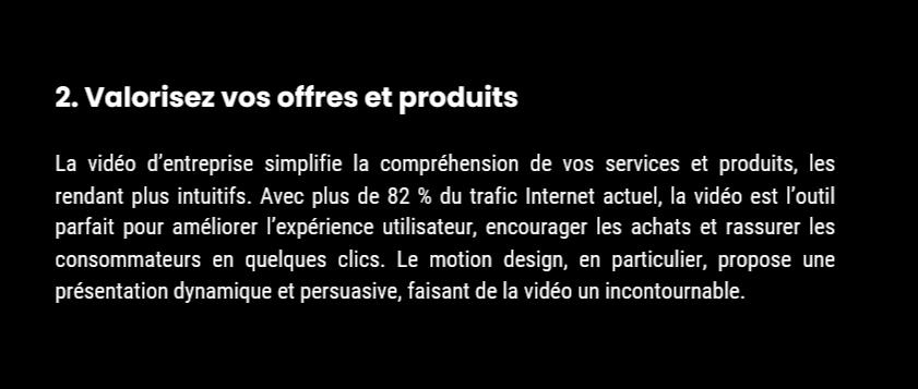 2. Valorisez vos offres et produits La vidéo d’entreprise simplifie la compréhension de vos services et produits, les rendant plus intuitifs. Avec plus de 82 % du trafic Internet actuel, la vidéo est l’outil parfait pour améliorer l’expérience utilisateur