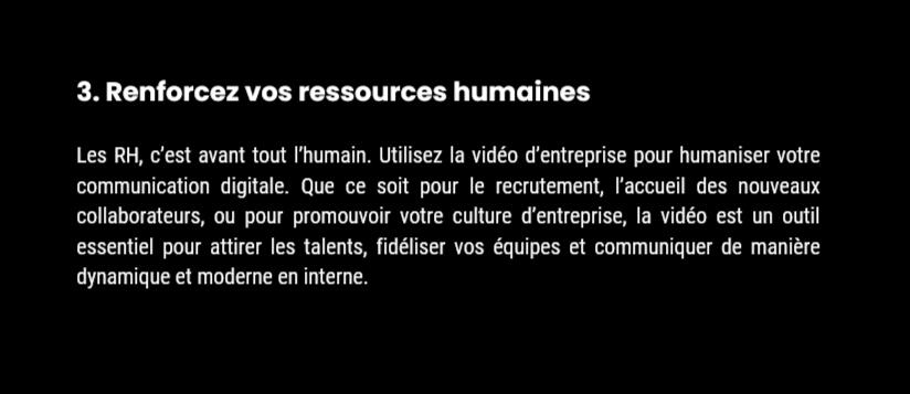 3. Renforcez vos ressources humaines Les RH, c’est avant tout l’humain. Utilisez la vidéo d’entreprise pour humaniser votre communication digitale. Que ce soit pour le recrutement, l’accueil des nouveaux collaborateurs, ou pour promouvoir votre culture d’