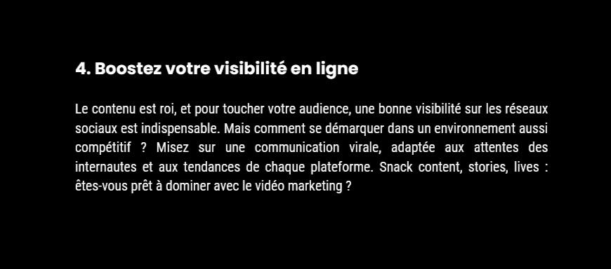 4. Boostez votre visibilité en ligne Le contenu est roi, et pour toucher votre audience, une bonne visibilité sur les réseaux sociaux est indispensable. Mais comment se démarquer dans un environnement aussi compétitif ? Misez sur une communication virale,